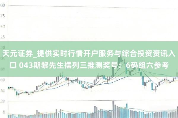 天元证券_提供实时行情开户服务与综合投资资讯入口 043期黎先生摆列三推测奖号：6码组六参考