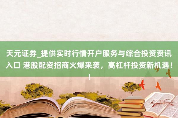 天元证券_提供实时行情开户服务与综合投资资讯入口 港股配资招商火爆来袭，高杠杆投资新机遇！