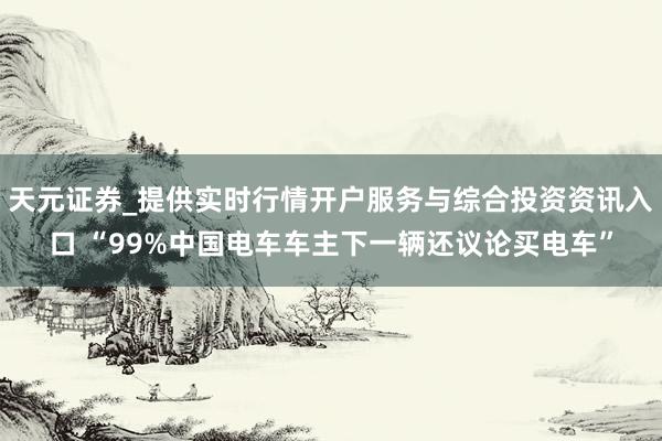 天元证券_提供实时行情开户服务与综合投资资讯入口 “99%中国电车车主下一辆还议论买电车”