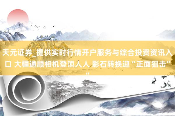天元证券_提供实时行情开户服务与综合投资资讯入口 大疆通顺相机登顶人人 影石转换迎“正面狙击”