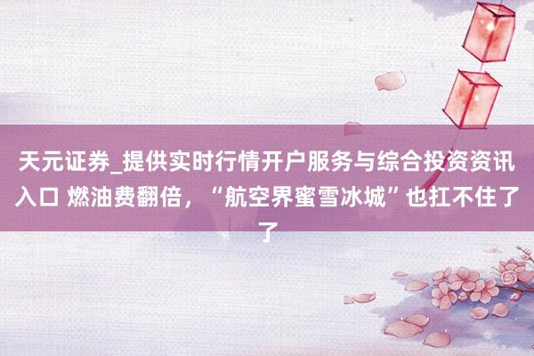 天元证券_提供实时行情开户服务与综合投资资讯入口 燃油费翻倍，“航空界蜜雪冰城”也扛不住了