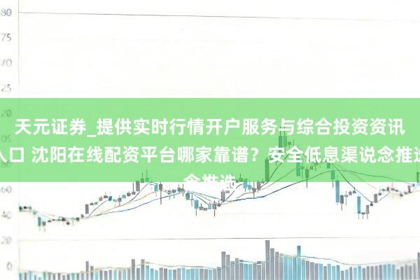 天元证券_提供实时行情开户服务与综合投资资讯入口 沈阳在线配资平台哪家靠谱？安全低息渠说念推选