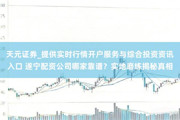 天元证券_提供实时行情开户服务与综合投资资讯入口 遂宁配资公司哪家靠谱？实地磨练揭秘真相