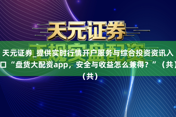 天元证券_提供实时行情开户服务与综合投资资讯入口 “盘货大配资app，安全与收益怎么兼得？”（共）