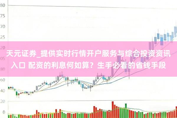 天元证券_提供实时行情开户服务与综合投资资讯入口 配资的利息何如算？生手必看的省钱手段